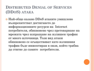 DISTRIBUTED DENIAL OF SERVICES
(DDOS) АТАКА
   Най-общо казано DDoS атаките умишлено
    възпрепятстват достигането до
    информационните ресурси на Internet
    потребителя, обикновено чрез претоварване на
    мрежата чрез изпращане на излишен трафик
    от много източници. Този вид атаки
    обикновено се осъществяват като излишния
    трафик бъде инжектиран в онзи, който трябва
    да стигне до самите потребители.
 