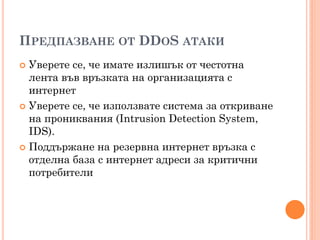 ПРЕДПАЗВАНЕ ОТ DDOS АТАКИ
 Уверете се, че имате излишък от честотна
  лента във връзката на организацията с
  интернет
 Уверете се, че използвате система за откриване
  на прониквания (Intrusion Detection System,
  IDS).
 Поддържане на резервна интернет връзка с
  отделна база с интернет адреси за критични
  потребители
 