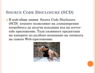 SOURCE CODE DISCLOSURE (SCD)
   В най-общи линии Source Code Disclosure
    (SCD) атаките позволяват на злонамерения
    потребител да получи изходния код на server-
    side приложение. Тази уязвимост предоставя
    на хакерите по-дълбоко познаване на логиката
    на самото Web-приложение.
 