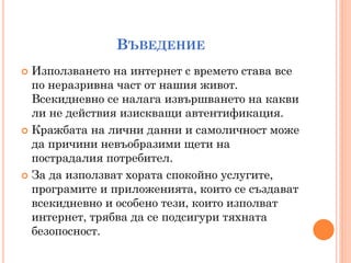 ВЪВЕДЕНИЕ
 Използването на интернет с времето става все
  по неразривна част от нашия живот.
  Всекидневно се налага извършването на какви
  ли не действия изискващи автентификация.
 Кражбата на лични данни и самоличност може
  да причини невъобразими щети на
  пострадалия потребител.
 За да използват хората спокойно услугите,
  програмите и приложенията, които се създават
  всекидневно и особено тези, които изполват
  интернет, трябва да се подсигури тяхната
  безопосност.
 