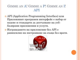 GIMME AN A! GIMME A P! GIMME AN I!
                   API
 API (Application Programming Interface) или
  Приложният програмен интерфейс е набор от
  кодове и стандарти за достъпване на уеб-
  базирани приложения и услуги.
 Изграждането на приложение без API е
  равносилно на построяване на къща без врати.
 