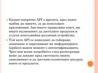  Казано накратко API е вратата, през която
  трябва да минете, за да използвате
  приложения. Ако имате правилния ключ, ще
  имате възможност да достъпите продукти и
  услуги използвайки различни устройства.
 Тъй като API се използват за събиране,
  записване и опресняване на информацията
  (update) важен момент е автентификацията.
  Чрез нея всеки потребител след регистрация
  може да докаже пред системата своята
  самоличност и да достъпи съответните ресурси,
  които се предлагат.
 