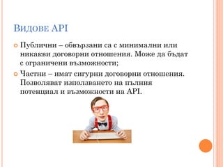 ВИДОВЕ API
 Публични – обвързани са с минимални или
  никакви договорни отношения. Може да бъдат
  с ограничени възможности;
 Частни – имат сигурни договорни отношения.
  Позволяват използването на пълния
  потенциал и възможности на API.
 
