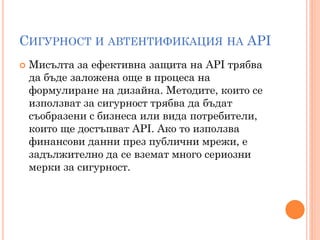 СИГУРНОСТ И АВТЕНТИФИКАЦИЯ НА API
   Мисълта за ефективна защита на API трябва
    да бъде заложена още в процеса на
    формулиране на дизайна. Методите, които се
    използват за сигурност трябва да бъдат
    съобразени с бизнеса или вида потребители,
    които ще достъпват API. Ако то използва
    финансови данни през публични мрежи, е
    задължително да се вземат много сериозни
    мерки за сигурност.
 