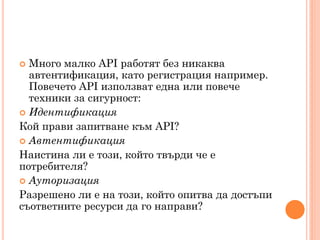  Много малко API работят без никаква
  автентификация, като регистрация например.
  Повечето API използват една или повече
  техники за сигурност:
 Идентификация
Кой прави запитване към API?
 Автентификация
Наистина ли е този, който твърди че е
потребителя?
 Ауторизация
Разрешено ли е на този, който опитва да достъпи
съответните ресурси да го направи?
 