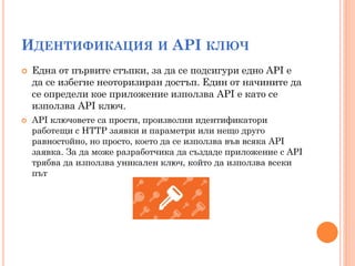 ИДЕНТИФИКАЦИЯ И API КЛЮЧ
   Една от първите стъпки, за да се подсигури едно API е
    да се избегне неоторизиран достъп. Един от начините да
    се определи кое приложение използва API е като се
    използва API ключ.
   API ключовете са прости, произволни идентификатори
    работещи с HTTP заявки и параметри или нещо друго
    равностойно, но просто, което да се използва във всяка API
    заявка. За да може разработчика да създаде приложение с API
    трябва да използва уникален ключ, който да използва всеки
    път
 