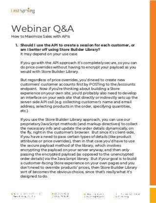 Webinar Q&A
How to Maximize Sales with APIs
1. Should I use the API to create a session for each customer, or
am I better off using Store Builder Library?
It may depend on your use case.
If you go with the API approach it’s completely secure, so you can
do price overrides without having to encrypt your payload as you
would with Store Builder Library.
But regardless of price overrides, you’d need to create new
customers’ customer accounts first by POSTing to the /accounts
endpoint. Now if you’re thinking about building a Store
experience on your own site, you’d probably also need to develop
an interface on your web site that directly or indirectly sets up the
server-side API call (e.g. collecting customer’s name and email
address, selecting products in the order, specifying quantities,
etc.).
If you use the Store Builder Library approach, you can use our
proprietary JavaScript methods (and markup directives) to collect
the necessary info and update the order details dynamically, on
the fly, right in the customer’s browser. But since it’s client-side,
if you have a need to pass certain types of details (like product
attributes or price overrides), then in that case you’d have to use
the secure payload method of the library, which involves
encrypting the payload on your server anyway, and then only
passing the encrypted payload (as opposed to the unencrypted
order details) via the JavaScript library. But if your goal is to build
a customer-facing Store experience on your own pages and you
don’t need to override products’ prices, then Store Builder Library
sort of becomes the obvious choice, since that’s really what it’s
designed to do.
 