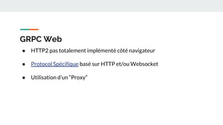 GRPC Web
● HTTP2 pas totalement implémenté côté navigateur
● Protocol Spécifique basé sur HTTP et/ou Websocket
● Utilisation d’un “Proxy”
 