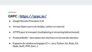 GRPC : https://grpc.io/
● Google Remote Procedure Call
● Version Open source de Stubby ( utiliser en interne)
● HTTP2 pour le transport (multiplexing et streaming bidirectionnel)
● Protocol Buffer : description des interfaces et format des données
● Supporte de nombreux langages (C++, Java, Python, Go, Ruby, C#,
Node, Swift, PHP, Dart ...)
 