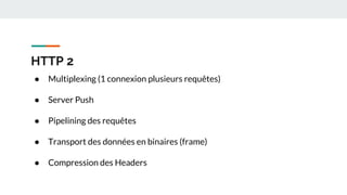 HTTP 2
● Multiplexing (1 connexion plusieurs requêtes)
● Server Push
● Pipelining des requêtes
● Transport des données en binaires (frame)
● Compression des Headers
 