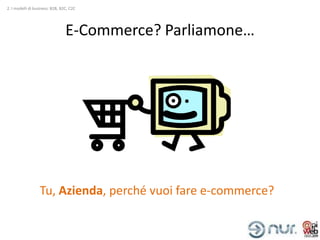 2. I modelli di business: B2B, B2C, C2C




                                 E-Commerce? Parliamone…




                  Tu, Azienda, perché vuoi fare e-commerce?
 