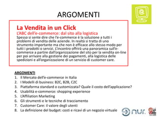 ARGOMENTI
 La Vendita in un Click
 L’ABC dell’e-commerce: dal sito alla logistica
 Spesso si sente dire che l’e-commerce è la soluzione a tutti i
 problemi di vendita delle aziende. In realtà si tratta di uno
 strumento importante ma che non è efficace allo stesso modo per
 tutti i prodotti o servizi. L’incontro offrirà una panoramica sull’e-
 commerce a partire dall’organizzazione del sito per la vendita on-line
 per poi arrivare alla gestione dei pagamenti, alla logistica delle
 spedizioni e all’organizzazione di un servizio di customer care.


ARGOMENTI
1. Il Mercato dell’e-commerce in Italia
2. I Modelli di business: B2C, B2B, C2C
3. Piattaforma standard o customizzata? Quale il costo dell’applicazione?
4. Usabilità e-commerce: shopping experience
5. L’Affiliation Marketing
6. Gli strumenti e le tecniche di tracciamento
7. Customer Care: il valore degli utenti
8. La definizione del budget: costi e ricavi di un negozio virtuale
 