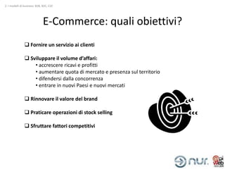 2. I modelli di business: B2B, B2C, C2C




                              E-Commerce: quali obiettivi?
                Fornire un servizio ai clienti

                Sviluppare il volume d’affari:
                   • accrescere ricavi e profitti
                   • aumentare quota di mercato e presenza sul territorio
                   • difendersi dalla concorrenza
                   • entrare in nuovi Paesi e nuovi mercati

                Rinnovare il valore del brand

                Praticare operazioni di stock selling

                Sfruttare fattori competitivi
 