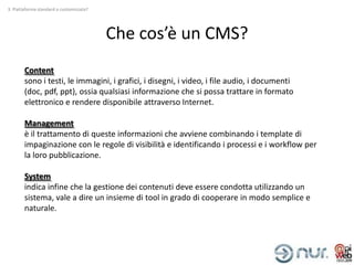 3. Piattaforma standard o customizzata?




                                          Che cos’è un CMS?
        Content
        sono i testi, le immagini, i grafici, i disegni, i video, i file audio, i documenti
        (doc, pdf, ppt), ossia qualsiasi informazione che si possa trattare in formato
        elettronico e rendere disponibile attraverso Internet.

        Management
        è il trattamento di queste informazioni che avviene combinando i template di
        impaginazione con le regole di visibilità e identificando i processi e i workflow per
        la loro pubblicazione.

        System
        indica infine che la gestione dei contenuti deve essere condotta utilizzando un
        sistema, vale a dire un insieme di tool in grado di cooperare in modo semplice e
        naturale.
 