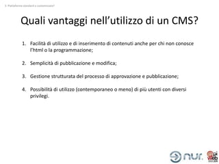 3. Piattaforma standard o customizzata?




            Quali vantaggi nell’utilizzo di un CMS?
             1. Facilità di utilizzo e di inserimento di contenuti anche per chi non conosce
                l’html o la programmazione;

             2. Semplicità di pubblicazione e modifica;

             3. Gestione strutturata del processo di approvazione e pubblicazione;

             4. Possibilità di utilizzo (contemporaneo o meno) di più utenti con diversi
                privilegi.
 