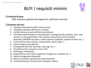 3. Piattaforma standard o customizzata?




                                          BUY: I requisiti minimi
       Funzioni di base:
           CMS, database, gestione dei pagamenti, statistiche avanzate

       Gestione del sito:
               1.    Tipologia di piattaforma (ASP o sotto licenza)
               2.    Tipologia di database (MS Access vs Mysql)
               3.    Facilità d’utilizzo da parte dell’admin/contributor
               4.    Flessibilità editoriale (opzioni disponibili per il catalogo/schede prodotto, news, imgs
                     upload e re-sizing, gift-finders, tipo di gestione dei processi email, template
                     disponibili, UNICODE characters, sistemi operativi supportati, prodotti correlati, etc…)
               5.    Funzionalità di ricerca (prezzo, caratteristiche, colore, taglia…)
               6.    Gestione degli utenti registrati
               7.    Compatibilità SEO (URL rewriting, meta-tags, etc…)
               8.    Flessibilità nel far comparire o meno l’IVA
               9.    Multilingua / Multivaluta
               10.   Integrabilità con altri sistemi di gestione (magazzino, contabilità, etc…)
               11.   Opzioni di pagamento disponibili
               12.   Opzioni di contatto e gestione dei ticket disponibili
               13.   Funzionalità di tipo 2.0 (Commenti, Facebook, Twitter)
 