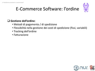 3. Piattaforma standard o customizzata?




                        E-Commerce Software: l’ordine

          Gestione dell’ordine:
            • Metodi di pagamento / di spedizione
            • Flessibilità nella gestione dei costi di spedizione (fissi, variabili)
            • Tracking dell’ordine
            • Fatturazione
 