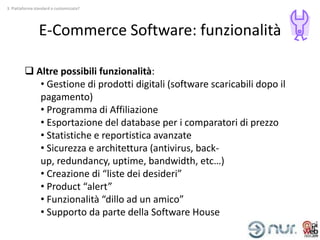 3. Piattaforma standard o customizzata?




                 E-Commerce Software: funzionalità

          Altre possibili funzionalità:
            • Gestione di prodotti digitali (software scaricabili dopo il
            pagamento)
            • Programma di Affiliazione
            • Esportazione del database per i comparatori di prezzo
            • Statistiche e reportistica avanzate
            • Sicurezza e architettura (antivirus, back-
            up, redundancy, uptime, bandwidth, etc…)
            • Creazione di “liste dei desideri”
            • Product “alert”
            • Funzionalità “dillo ad un amico”
            • Supporto da parte della Software House
 
