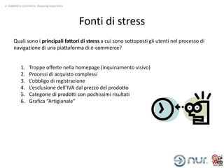 4. Usabilità e-commerce: shopping experience




                                               Fonti di stress
      Quali sono i principali fattori di stress a cui sono sottoposti gli utenti nel processo di
      navigazione di una piattaforma di e-commerce?


           1.     Troppe offerte nella homepage (inquinamento visivo)
           2.     Processi di acquisto complessi
           3.     L’obbligo di registrazione
           4.     L’esclusione dell’IVA dal prezzo del prodotto
           5.     Categorie di prodotti con pochissimi risultati
           6.     Grafica “Artigianale”
 