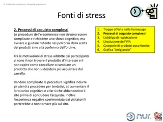 4. Usabilità e-commerce: shopping experience




                                               Fonti di stress
          2. Processi di acquisto complessi                       1.   Troppe offerte nella homepage
          Le procedure dell’e-commerce non devono essere          2.   Processi di acquisto complessi
          complicate e richiedere uno sforzo cognitivo, ma        3.   L’obbligo di registrazione
          avviare e guidare l’utente nel percorso dalla scelta    4.   L’esclusione dell’IVA
                                                                  5.   Categorie di prodotti poco fornite
          del prodotti sino alla conferma dell’ordine.
                                                                  6.   Grafica “Artigianale”
          Tra le motivazioni di stress addotte dai partecipanti
          vi sono il non trovare il prodotto d’interesse e il
          non capire come cancellare o cambiare un
          prodotto che non si desidera più acquistare dal
          carrello.

          Rendere complicate le procedure significa indurre
          gli utenti a procedere per tentativi, ad aumentare il
          loro carico cognitivo e a far sì che abbandonino il
          sito prima di concludere l’acquisto. Inoltre
          l’esperienza negativa sperimentata dai visitatori li
          porterebbe a non tornare più sul sito.
 