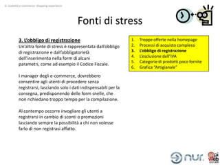 4. Usabilità e-commerce: shopping experience




                                               Fonti di stress
          3. L’obbligo di registrazione                              1.   Troppe offerte nella homepage
          Un’altra fonte di stress è rappresentata dall’obbligo      2.   Processi di acquisto complessi
          di registrazione e dall’obbligatorietà                     3.   L’obbligo di registrazione
          dell’inserimento nella form di alcuni                      4.   L’esclusione dell’IVA
                                                                     5.   Categorie di prodotti poco fornite
          parametri, come ad esempio il Codice Fiscale.
                                                                     6.   Grafica “Artigianale”
          I manager degli e-commerce, dovrebbero
          consentire agli utenti di procedere senza
          registrarsi, lasciando solo i dati indispensabili per la
          consegna, predisponendo delle form snelle, che
          non richiedano troppo tempo per la compilazione.

          Al contempo occorre invogliare gli utenti a
          registrarsi in cambio di sconti o promozioni
          lasciando sempre la possibilità a chi non volesse
          farlo di non registrasi affatto.
 