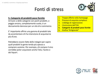 4. Usabilità e-commerce: shopping experience




                                               Fonti di stress
          5. Categorie di prodotti poco fornite               1.   Troppe offerte nella homepage
          Arrivare a delle categorie con pochi prodotti, o    2.   Processi di acquisto complessi
          peggio ancora, completamente vuote, è un            3.   L’obbligo di registrazione
          decisamente dannoso per un sito di e-commerce.      4.   L’esclusione dell’IVA
                                                              5.   Categorie di prodotti poco fornite
                                                              6.   Grafica “Artigianale”
          E’ importante offrire una gamma di prodotti tale
          da accontentare chi ha intenzione di acquistarne
          più d’uno.

          Potrebbero essere fatte delle indagini per capire
          quali prodotti la gente tenda più spesso a
          comprare assieme. Per esempio, chi compra il vino
          vorrebbe poter acquistare anche l’olio, l’aceto o
          dei liquori.
 