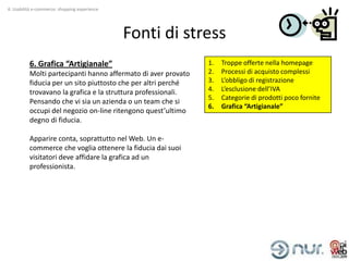 4. Usabilità e-commerce: shopping experience




                                               Fonti di stress
          6. Grafica “Artigianale”                             1.   Troppe offerte nella homepage
          Molti partecipanti hanno affermato di aver provato   2.   Processi di acquisto complessi
          fiducia per un sito piuttosto che per altri perché   3.   L’obbligo di registrazione
          trovavano la grafica e la struttura professionali.   4.   L’esclusione dell’IVA
                                                               5.   Categorie di prodotti poco fornite
          Pensando che vi sia un azienda o un team che si
                                                               6.   Grafica “Artigianale”
          occupi del negozio on-line ritengono quest’ultimo
          degno di fiducia.

          Apparire conta, soprattutto nel Web. Un e-
          commerce che voglia ottenere la fiducia dai suoi
          visitatori deve affidare la grafica ad un
          professionista.
 
