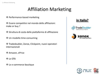 5. Affiliation Marketing




                             Affiliation Marketing
        Performance-based marketing
                                                                in Italia?
        Essere competitivi nel mondo delle affiliazioni:
       make or buy ?

        Struttura di costo delle piattaforme di affiliazione

        Un modello time-consuming

        Tradedoubler, Zanox, Clickpoint, nuovi operatori
       internazionali

        Amazon, ePrice

        Le OTA

        Le e-commerce boutique
 