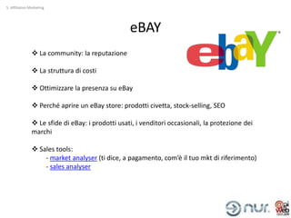 5. Affiliation Marketing




                                                   eBAY
                 La community: la reputazione

                 La struttura di costi

                 Ottimizzare la presenza su eBay

                 Perché aprire un eBay store: prodotti civetta, stock-selling, SEO

                 Le sfide di eBay: i prodotti usati, i venditori occasionali, la protezione dei
                marchi

                 Sales tools:
                    - market analyser (ti dice, a pagamento, com’è il tuo mkt di riferimento)
                    - sales analyser
 