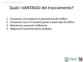 6. Gli strumenti e le tecniche di tracciamento




                Quali i VANTAGGI del tracciamento?

          1.      Conoscere con esattezza la provenienza del traffico
          2.      Conoscere cosa si è venduto grazie a quale tipo di traffico
          3.      Monitorare eventuali inefficienze
          4.      Migliorare l’assortimento di prodotto
 