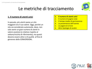 6. Gli strumenti e le tecniche di tracciamento




                                Le metriche di tracciamento
           1. Il numero di utenti unici                   1.   Il numero di utenti unici
                                                          2.   Il numero di pagine viste
                                                          3.   Il tempo medio di permanenza
           In passato, più utenti aveva un sito
                                                          4.   La provenienza dell’utente
           maggiore era il suo valore. Oggi, perché un
                                                          5.   Le pagine di errore
           sito sia considerato autorevole, deve, non     6.   Altre tipologie di analisi
           solo avere un gran numero di utenti in
           valore assoluto (o relativo rispetto al
           settore/nicchia di riferimento), ma questi
           devono essere attivi e di qualità al fine di
           generare delle CONVERSIONI.
 