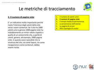 6. Gli strumenti e le tecniche di tracciamento




                                Le metriche di tracciamento
           2. Il numero di pagine viste                    1.   Il numero di utenti unici
                                                           2.   Il numero di pagine viste
                                                           3.   Il tempo medio di permanenza
           E’ un indicatore molto importante perché
                                                           4.   La provenienza dell’utente
           rivela l’interesse degli utenti della rete
                                                           5.   Le pagine di errore
           verso i vostri contenuti. Se il sito ha 1000    6.   Altre tipologie di analisi
           utenti unici e genera 1000 pagine viste ha
           indubbiamente un minor valore rispetto a
           quello di un concorrente che, a parità di
           utenti, genera, ad esempio, 5000 pagine
           viste. In questo caso è possibile che la
           struttura del sito, sia come layout, sia come
           navigazione e come contenuti, debba
           essere rivista.
 