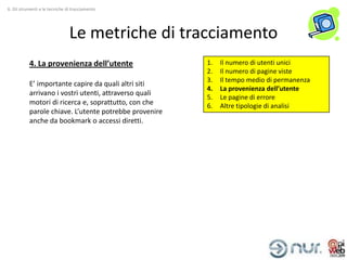6. Gli strumenti e le tecniche di tracciamento




                                Le metriche di tracciamento
           4. La provenienza dell’utente                1.   Il numero di utenti unici
                                                        2.   Il numero di pagine viste
                                                        3.   Il tempo medio di permanenza
           E’ importante capire da quali altri siti
                                                        4.   La provenienza dell’utente
           arrivano i vostri utenti, attraverso quali
                                                        5.   Le pagine di errore
           motori di ricerca e, soprattutto, con che    6.   Altre tipologie di analisi
           parole chiave. L’utente potrebbe provenire
           anche da bookmark o accessi diretti.
 