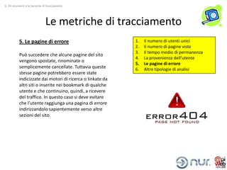 6. Gli strumenti e le tecniche di tracciamento




                                Le metriche di tracciamento
           5. Le pagine di errore                           1.   Il numero di utenti unici
                                                            2.   Il numero di pagine viste
                                                            3.   Il tempo medio di permanenza
           Può succedere che alcune pagine del sito
                                                            4.   La provenienza dell’utente
           vengono spostate, rinominate o
                                                            5.   Le pagine di errore
           semplicemente cancellate. Tuttavia queste        6.   Altre tipologie di analisi
           stesse pagine potrebbero essere state
           indicizzate dai motori di ricerca o linkate da
           altri siti o inserite nei bookmark di qualche
           utente e che continuino, quindi, a ricevere
           del traffico. In questo caso si deve evitare
           che l’utente raggiunga una pagina di errore
           indirizzandolo sapientemente verso altre
           sezioni del sito.
 