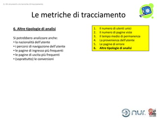 6. Gli strumenti e le tecniche di tracciamento




                                Le metriche di tracciamento
           6. Altre tipologie di analisi             1.   Il numero di utenti unici
                                                     2.   Il numero di pagine viste
                                                     3.   Il tempo medio di permanenza
           Si potrebbero analizzare anche:
                                                     4.   La provenienza dell’utente
           • la nazionalità dell’utente
                                                     5.   Le pagine di errore
           • i percorsi di navigazione dell’utente   6.   Altre tipologie di analisi
           • le pagine di ingresso più frequenti
           • le pagine di uscita più frequenti
           • (soprattutto) le conversioni
 