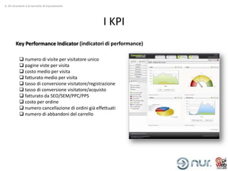 6. Gli strumenti e le tecniche di tracciamento




                                                    I KPI
        Key Performance Indicator (indicatori di performance)

            numero di visite per visitatore unico
            pagine viste per visita
            costo medio per visita
            fatturato medio per visita
            tasso di conversione visitatore/registrazione
            tasso di conversione visitatore/acquisto
            fatturato da SEO/SEM/PPC/PPS
            costo per ordine
            numero cancellazione di ordini già effettuati
            numero di abbandoni del carrello
 
