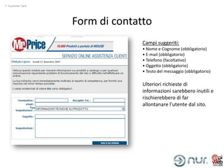 7. Customer Care




                   Form di contatto
                                 Campi suggeriti:
                                 • Nome e Cognome (obbligatorio)
                                 • E-mail (obbligatorio)
                                 • Telefono (facoltativo)
                                 • Oggetto (obbligatorio)
                                 • Testo del messaggio (obbligatorio)

                                 Ulteriori richieste di
                                 informazioni sarebbero inutili e
                                 rischierebbero di far
                                 allontanare l’utente dal sito.
 
