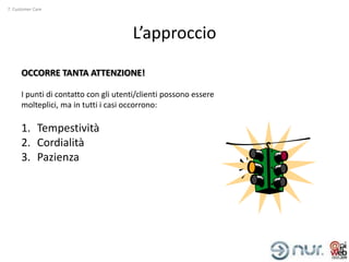 7. Customer Care




                                      L’approccio

      OCCORRE TANTA ATTENZIONE!

      I punti di contatto con gli utenti/clienti possono essere
      molteplici, ma in tutti i casi occorrono:

      1. Tempestività
      2. Cordialità
      3. Pazienza
 