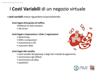 8. Definizione del budget: costi e ricavi




              I Costi Variabili di un negozio virtuale
          I costi variabili invece riguardano essenzialmente:

                   Costi legati all’acquisto di traffico
                        •Software di web-analytics
                        • Ad-server

                   Costi legati a impressions / clicks / registrazioni
                        • Advertising
                        • SEM e comparatori
                        • Investimenti a CPL
                        • Inserzioni eBay

                   Costi legati alle vendite
                        • costi variabili del gateway e degli altri metodi di pagamento
                        • commissioni agli affiliati
                        • commissioni ad eBay
                        • spedizioni
 