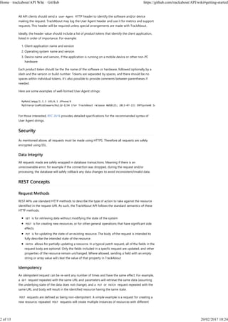All API clients should send a User-Agent HTTP header to identify the software and/or device
making the request. TrackAbout may log the User Agent header and use it for metrics and support
requests. This header will be required unless special arrangements are made with TrackAbout.
Ideally, the header value should include a list of product tokens that identify the client application,
listed in order of importance. For example:
Client application name and version1.
Operating system name and version2.
Device name and version, if the application is running on a mobile device or other non-PC
hardware
3.
Each product token should be the the name of the software or hardware, followed optionally by a
slash and the version or build number. Tokens are separated by spaces, and there should be no
spaces within individual tokens. It's also possible to provide comments between parentheses if
needed.
Here are some examples of well-formed User Agent strings:
MyMobileApp/1.2.3 iOS/6.1 iPhone/4
MyEnterpriseMiddleware/Build-1234 (For TrackAbout release AWS0123; 2013-07-23) ERPSystemX Solaris/11.1
For those interested, RFC 2616 provides detailed specifications for the recommended syntax of
User Agent strings.
Security
As mentioned above, all requests must be made using HTTPS. Therefore all requests are safely
encrypted using SSL.
Data Integrity
All requests made are safely wrapped in database transactions. Meaning if there is an
unrecoverable error, for example if the connection was dropped, during the request and/or
processing, the database will safely rollback any data changes to avoid inconsistent/invalid data.
REST Concepts
Request Methods
REST APIs use standard HTTP methods to describe the type of action to take against the resource
identified in the request URI. As such, the TrackAbout API follows the standard semantics of these
HTTP methods:
GET is for retrieving data without modifying the state of the system
POST is for creating new resources, or for other general operations that have significant side
effects
PUT is for updating the state of an existing resource. The body of the request is intended to
fully describe the intended state of the resource
PATCH allows for partially updating a resource. In a typical patch request, all of the fields in the
request body are optional. Only the fields included in a specfic request are updated, and other
properties of the resource remain unchanged. Where allowed, sending a field with an empty
string or array value will clear the value of that property in TrackAbout
Idempotency
An idempotent request can be re-sent any number of times and have the same effect. For example,
a GET request repeated with the same URL and parameters will retrieve the same data (assuming
the underlying state of the data does not change), and a PUT or PATCH request repeated with the
same URL and body will result in the identified resource having the same state.
POST requests are defined as being non-idempotent. A simple example is a request for creating a
new resource; repeated POST requests will create multiple instances of resources with different
Home · trackabout/API Wiki · GitHub https://github.com/trackabout/API/wiki#getting-started
2 of 13 20/02/2017 10:24
 