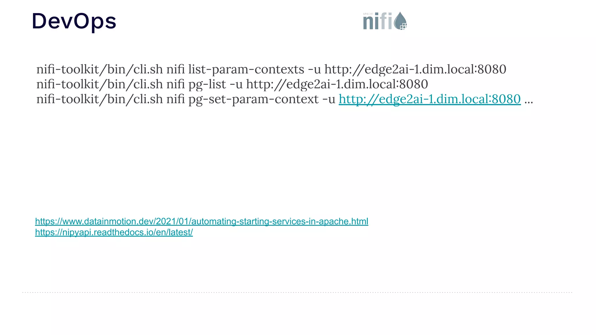 DevOps https://www.datainmotion.dev/2021/01/automating-starting-services-in-apache.html https://nipyapi.readthedocs.io/en/latest/ niﬁ-toolkit/bin/cli.sh niﬁ list-param-contexts -u http:/ /edge2ai-1.dim.local:8080 niﬁ-toolkit/bin/cli.sh niﬁ pg-list -u http:/ /edge2ai-1.dim.local:8080 niﬁ-toolkit/bin/cli.sh niﬁ pg-set-param-context -u http:/ /edge2ai-1.dim.local:8080 ... 