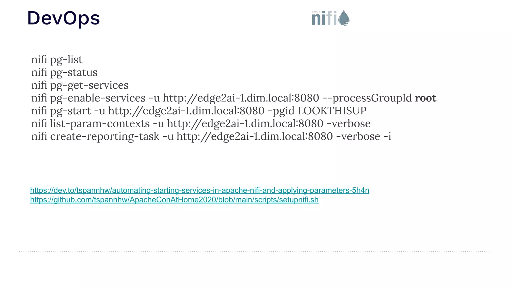 DevOps https://dev.to/tspannhw/automating-starting-services-in-apache-nifi-and-applying-parameters-5h4n https://github.com/tspannhw/ApacheConAtHome2020/blob/main/scripts/setupnifi.sh niﬁ pg-list niﬁ pg-status niﬁ pg-get-services niﬁ pg-enable-services -u http:/ /edge2ai-1.dim.local:8080 --processGroupId root niﬁ pg-start -u http:/ /edge2ai-1.dim.local:8080 -pgid LOOKTHISUP niﬁ list-param-contexts -u http:/ /edge2ai-1.dim.local:8080 -verbose niﬁ create-reporting-task -u http:/ /edge2ai-1.dim.local:8080 -verbose -i 