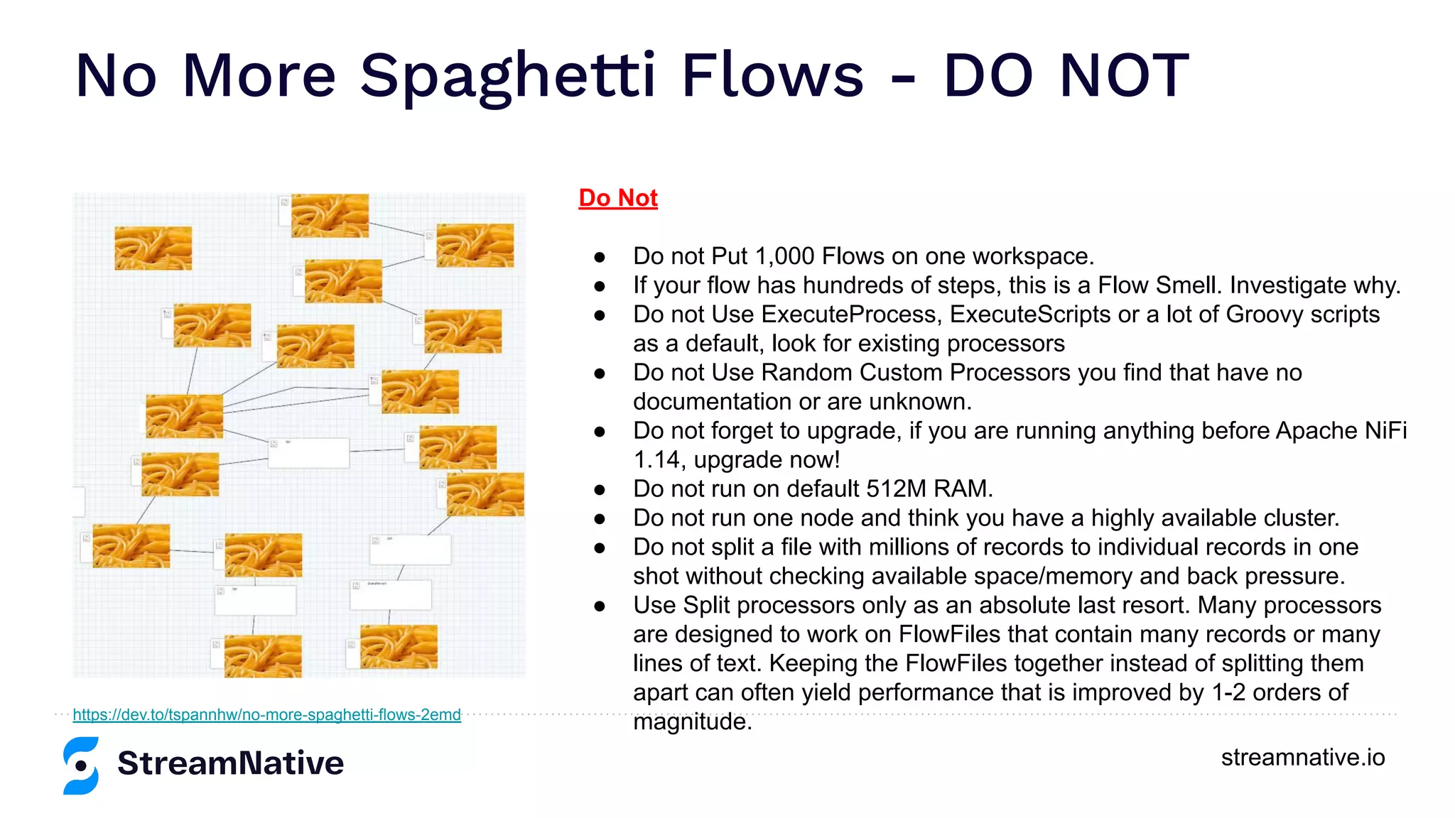 streamnative.io No More Spaghetti Flows - DO NOT https://dev.to/tspannhw/no-more-spaghetti-flows-2emd Do Not ● Do not Put 1,000 Flows on one workspace. ● If your flow has hundreds of steps, this is a Flow Smell. Investigate why. ● Do not Use ExecuteProcess, ExecuteScripts or a lot of Groovy scripts as a default, look for existing processors ● Do not Use Random Custom Processors you find that have no documentation or are unknown. ● Do not forget to upgrade, if you are running anything before Apache NiFi 1.14, upgrade now! ● Do not run on default 512M RAM. ● Do not run one node and think you have a highly available cluster. ● Do not split a file with millions of records to individual records in one shot without checking available space/memory and back pressure. ● Use Split processors only as an absolute last resort. Many processors are designed to work on FlowFiles that contain many records or many lines of text. Keeping the FlowFiles together instead of splitting them apart can often yield performance that is improved by 1-2 orders of magnitude. 