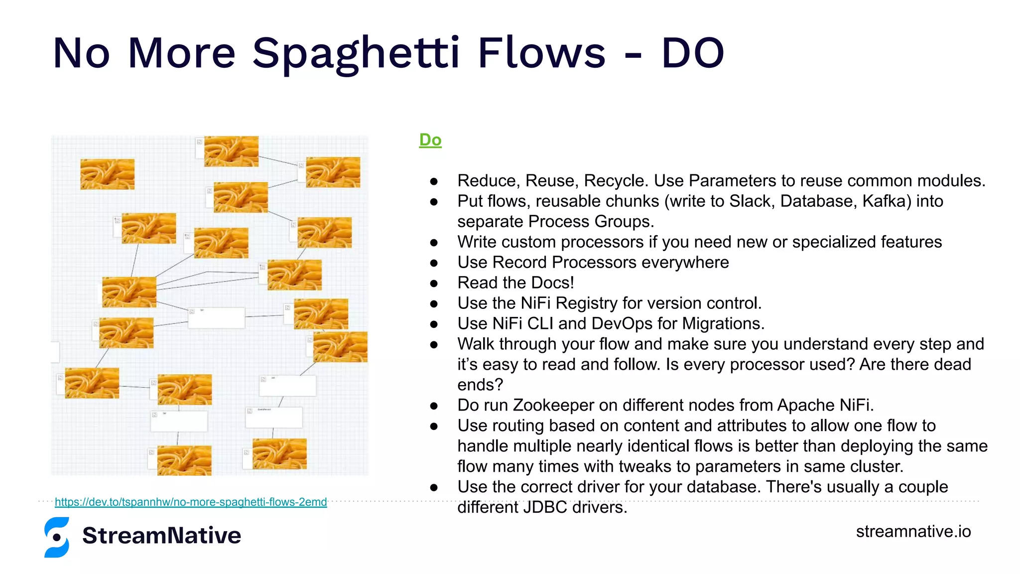 streamnative.io No More Spaghetti Flows - DO https://dev.to/tspannhw/no-more-spaghetti-flows-2emd Do ● Reduce, Reuse, Recycle. Use Parameters to reuse common modules. ● Put flows, reusable chunks (write to Slack, Database, Kafka) into separate Process Groups. ● Write custom processors if you need new or specialized features ● Use Record Processors everywhere ● Read the Docs! ● Use the NiFi Registry for version control. ● Use NiFi CLI and DevOps for Migrations. ● Walk through your flow and make sure you understand every step and it’s easy to read and follow. Is every processor used? Are there dead ends? ● Do run Zookeeper on different nodes from Apache NiFi. ● Use routing based on content and attributes to allow one flow to handle multiple nearly identical flows is better than deploying the same flow many times with tweaks to parameters in same cluster. ● Use the correct driver for your database. There's usually a couple different JDBC drivers. 