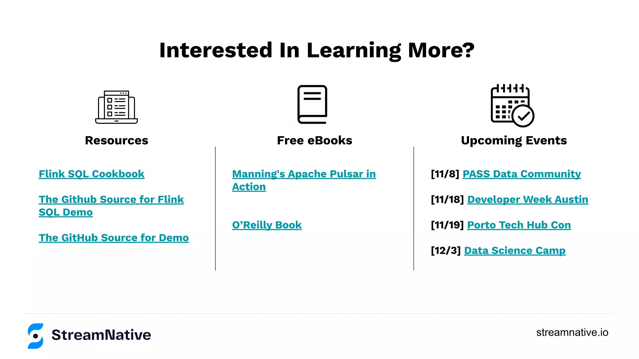 streamnative.io Interested In Learning More? Flink SQL Cookbook The Github Source for Flink SQL Demo The GitHub Source for Demo Manning's Apache Pulsar in Action O’Reilly Book [11/8] PASS Data Community [11/18] Developer Week Austin [11/19] Porto Tech Hub Con [12/3] Data Science Camp Resources Free eBooks Upcoming Events 