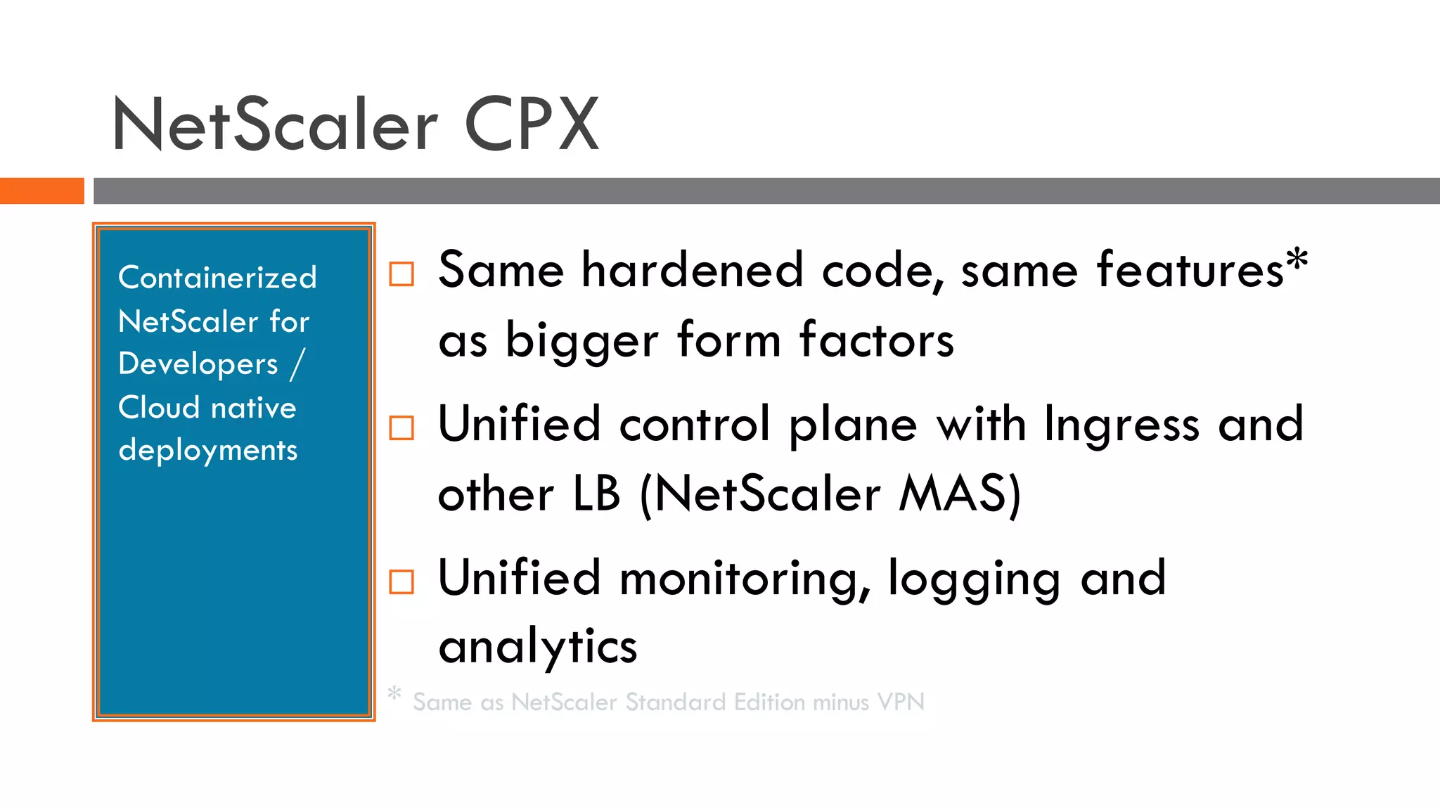 NetScaler CPX
Containerized
NetScaler for
Developers /
Cloud native
deployments
¨ Same hardened code, same features*
as bigger form factors
¨ Unified control plane with Ingress and
other LB (NetScaler MAS)
¨ Unified monitoring, logging and
analytics
* Same as NetScaler Standard Edition minus VPN
 
