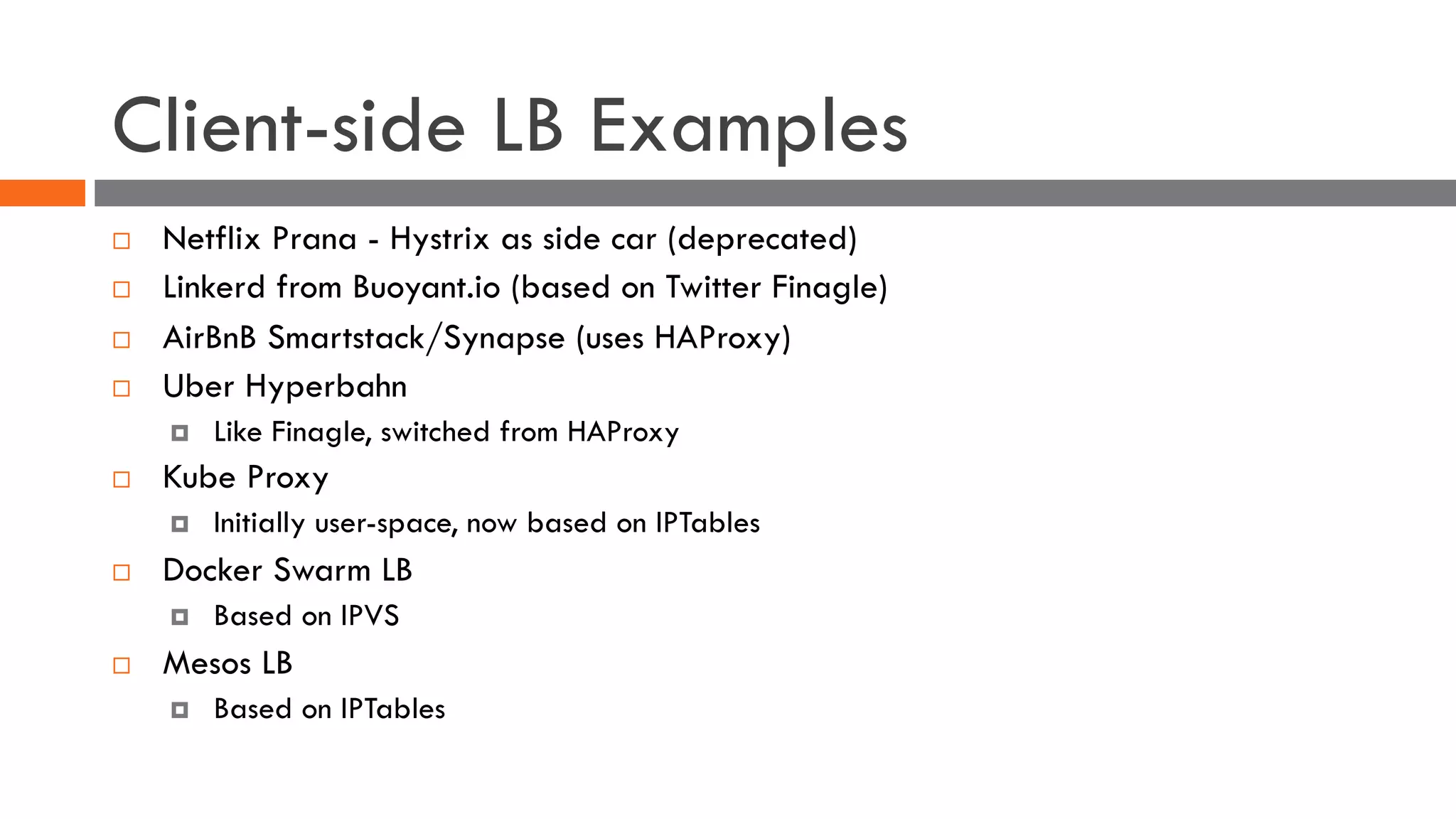 Client-side LB Examples
¨ Netflix Prana - Hystrix as side car (deprecated)
¨ Linkerd from Buoyant.io (based on Twitter Finagle)
¨ AirBnB Smartstack/Synapse (uses HAProxy)
¨ Uber Hyperbahn
¤ Like Finagle, switched from HAProxy
¨ Kube Proxy
¤ Initially user-space, now based on IPTables
¨ Docker Swarm LB
¤ Based on IPVS
¨ Mesos LB
¤ Based on IPTables
 