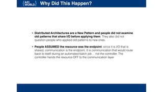 Why Did This Happen?
• Distributed Architectures are a New Pattern and people did not examine
old patterns that share I/O before applying them. They also did not
question people who applied old patterns to new ones.
• People ASSUMED the resource was the endpoint; since it is I/O that is
shared, communication is the endpoint. It is communication that would route
back to itself during an automated batch job… not the controller. The
controller hands the resource OFF to the communication layer
 