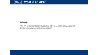 What is an API?
“ An API is Standardized Input/Output (I/O) to and from a Separation of Concern
(usually being Business Logic).”
In Short :
 