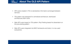 About The OLD API Pattern
• API’s were created in 70’s to standardize information exchanged between
services
• 70’s pattern was designed for centralized architecture; distributed architectures
didn't exist.
• Web API’s were based on 70’s pattern; Roy Fielding based his dissertation on
this pre-existing pattern.
• Web API’s were integrated into MVC frameworks and tools; it is now used
everywhere.
 